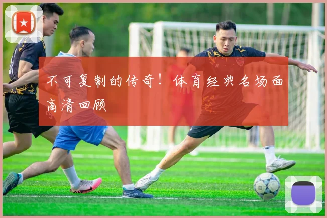 不可复制的传奇!体育经典名场面高清回顾