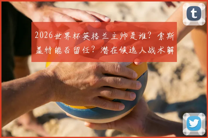2026世界杯英格兰主帅是谁?索斯盖特能否留任?潜在候选人战术解析