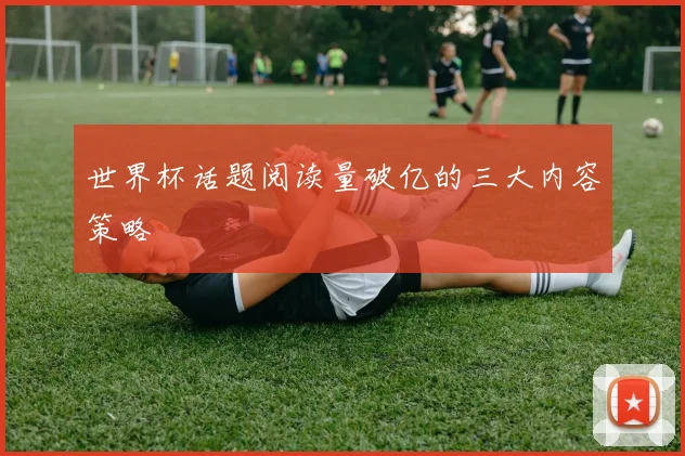 世界杯话题阅读量破亿的三大内容策略