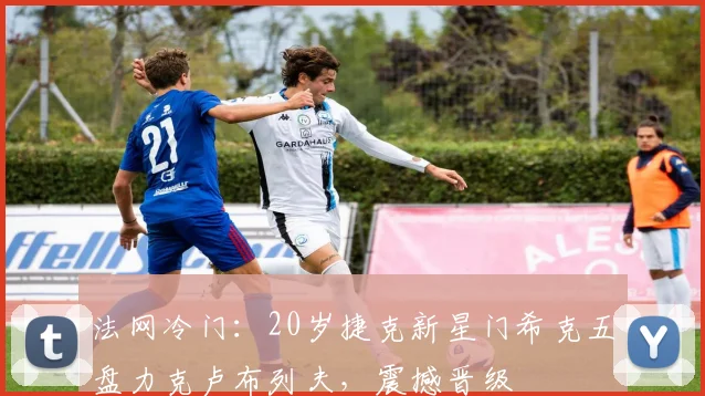 法网冷门:20岁捷克新星门希克五盘力克卢布列夫,震撼晋级