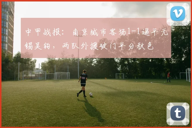 中甲战报：南京城市客场1-1逼平无锡吴钩，两队外援破门平分秋色