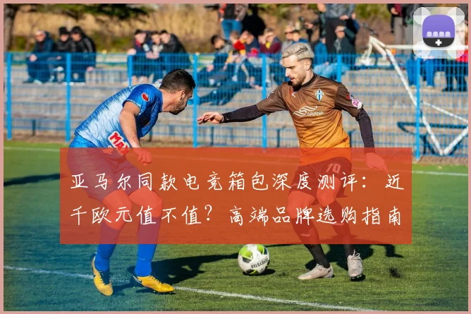 亚马尔同款电竞箱包深度测评:近千欧元值不值?高端品牌选购指南