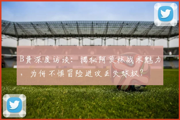B费深度访谈:揭秘阿莫林战术魅力,为何不惧冒险进攻丢失球权?