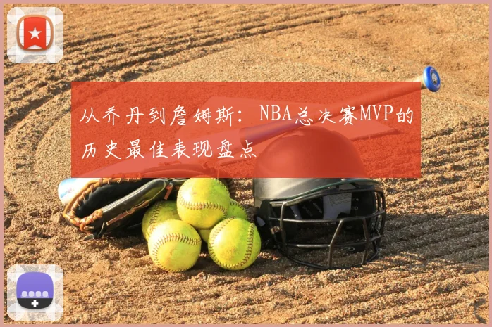 从乔丹到詹姆斯:NBA总决赛MVP的历史最佳表现盘点