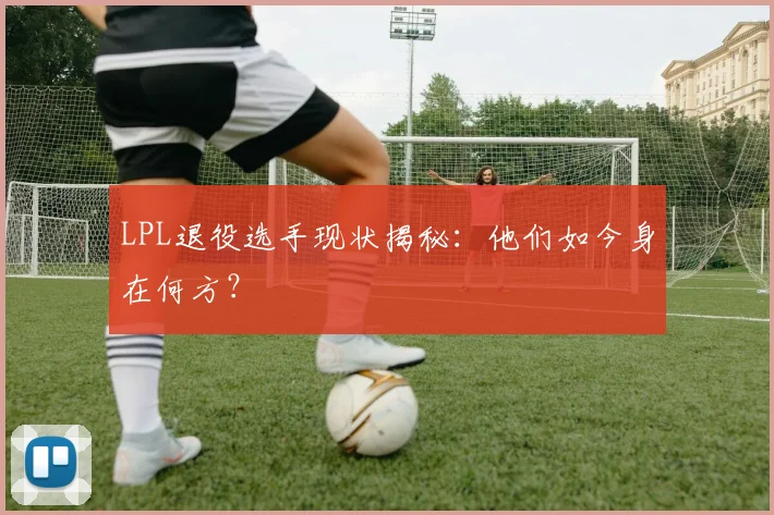 LPL退役选手现状揭秘:他们如今身在何方?