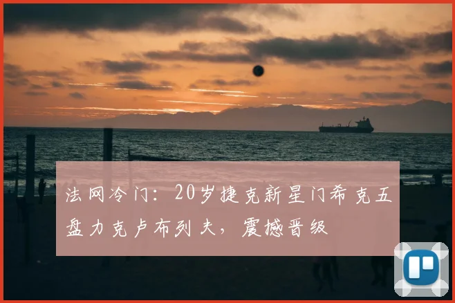 法网冷门:20岁捷克新星门希克五盘力克卢布列夫,震撼晋级