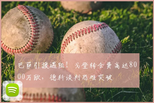巴萨引援遇阻!戈登转会费高达8000万欧,德科谈判恐难突破