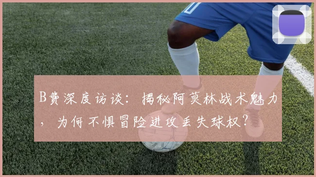B费深度访谈:揭秘阿莫林战术魅力,为何不惧冒险进攻丢失球权?