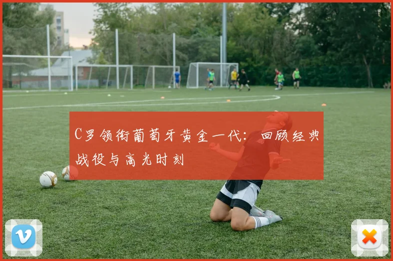 C罗领衔葡萄牙黄金一代:回顾经典战役与高光时刻