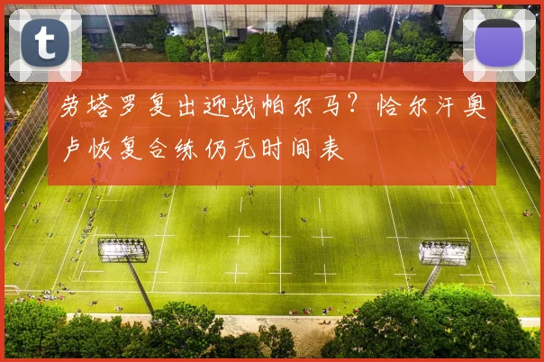 劳塔罗复出迎战帕尔马?恰尔汗奥卢恢复合练仍无时间表