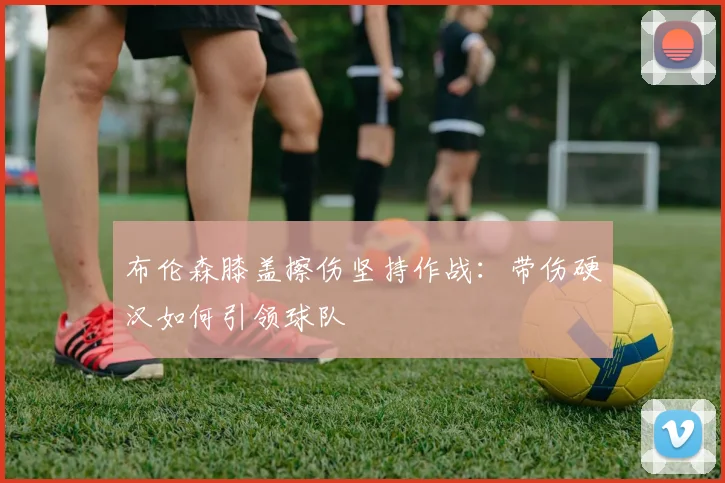 布伦森膝盖擦伤坚持作战:带伤硬汉如何引领球队