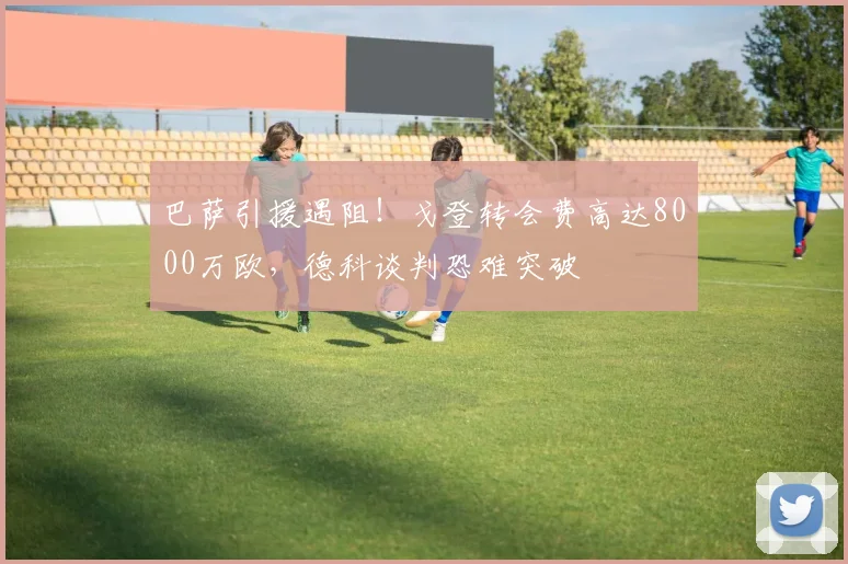 巴萨引援遇阻!戈登转会费高达8000万欧,德科谈判恐难突破