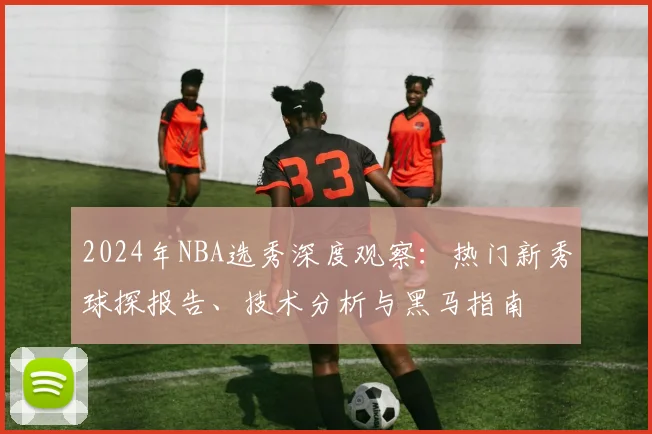 2024年NBA选秀深度观察：热门新秀球探报告、技术分析与黑马指南