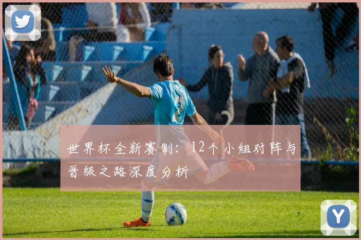 世界杯全新赛制:12个小组对阵与晋级之路深度分析