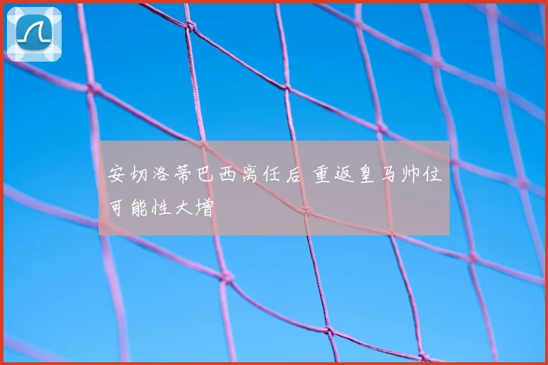 安切洛蒂巴西离任后 重返皇马帅位可能性大增