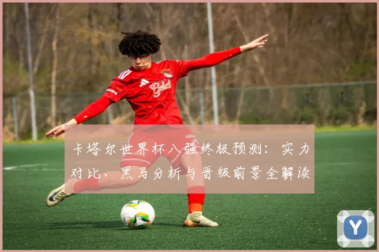 卡塔尔世界杯八强终极预测:实力对比、黑马分析与晋级前景全解读