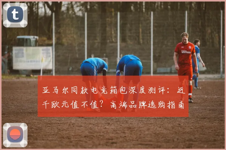 亚马尔同款电竞箱包深度测评:近千欧元值不值?高端品牌选购指南