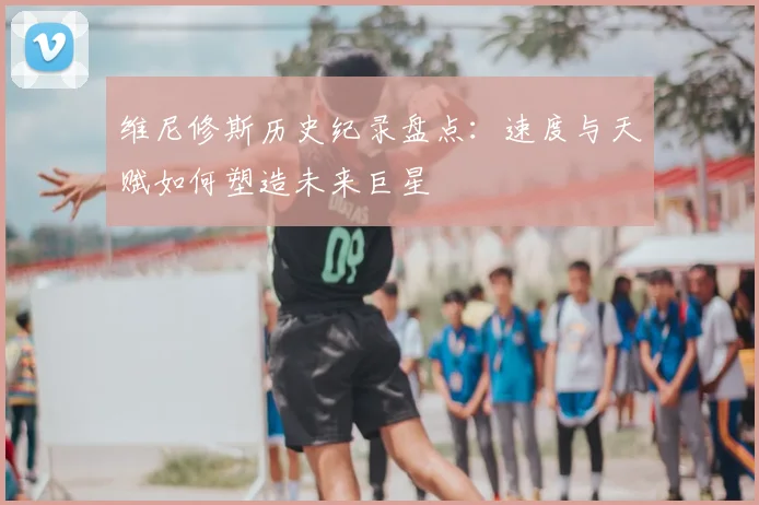 维尼修斯历史纪录盘点:速度与天赋如何塑造未来巨星
