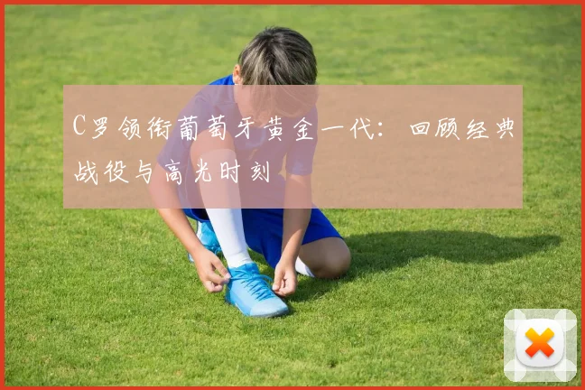 C罗领衔葡萄牙黄金一代:回顾经典战役与高光时刻