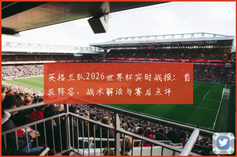 英格兰队2026世界杯实时战报:首发阵容、战术解读与赛后点评