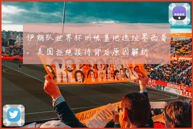 伊朗队世界杯训练基地选址墨西哥，美国拒绝接待背后原因解析