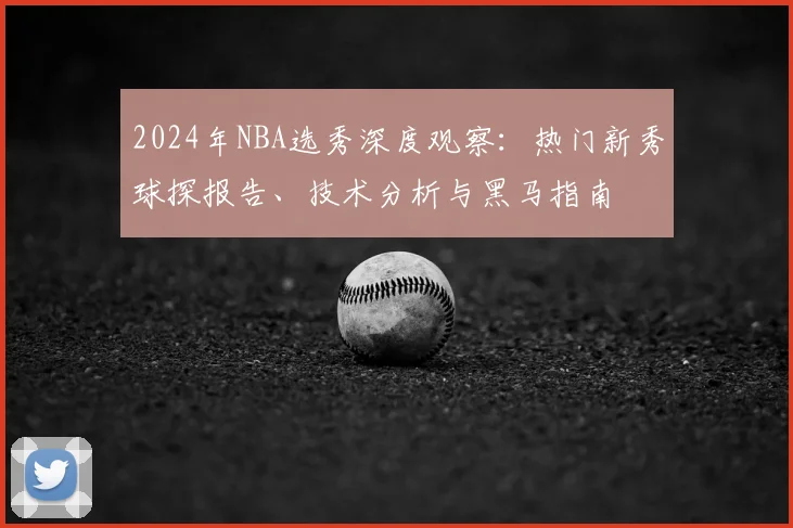 2024年NBA选秀深度观察:热门新秀球探报告、技术分析与黑马指南