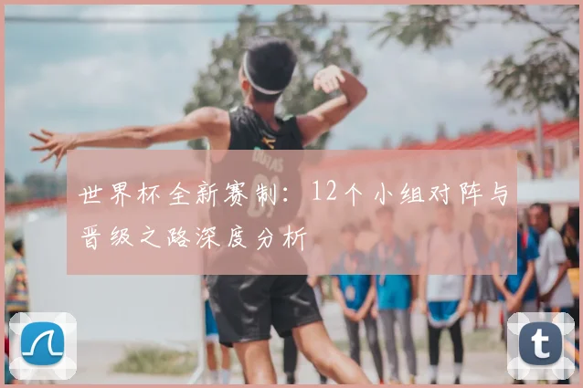 世界杯全新赛制:12个小组对阵与晋级之路深度分析